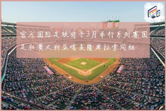 官方国际足联将于3月举行系列赛国足和澳大利亚喀麦隆库拉索同组